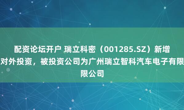 配资论坛开户 瑞立科密（001285.SZ）新增一起对外投资，被投资公司为广州瑞立智科汽车电子有限公司