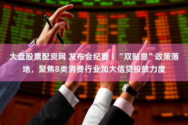 大盘股票配资网 发布会纪要丨“双贴息”政策落地，聚焦8类消费行业加大信贷投放力度