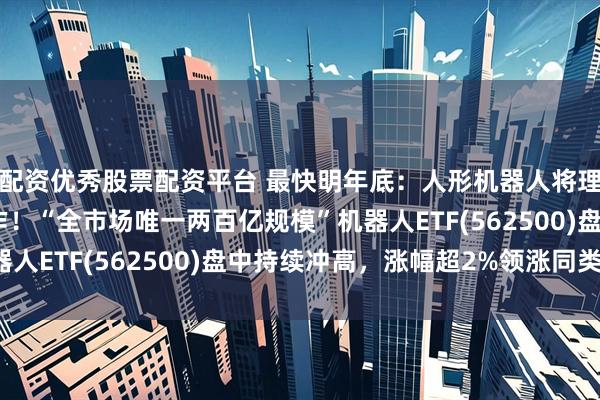 配资优秀股票配资平台 最快明年底：人形机器人将理解人类指令做任何动作！“全市场唯一两百亿规模”机器人ETF(562500)盘中持续冲高，涨幅超2%领涨同类！