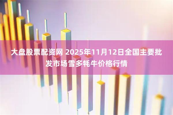 大盘股票配资网 2025年11月12日全国主要批发市场雪多牦牛价格行情