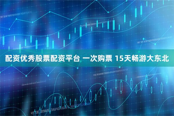 配资优秀股票配资平台 一次购票 15天畅游大东北