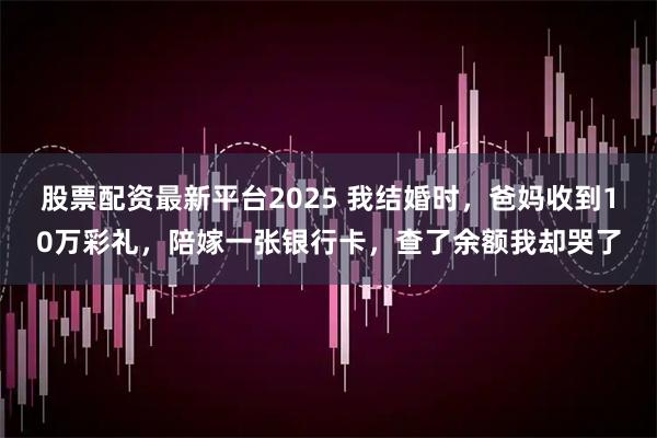 股票配资最新平台2025 我结婚时,爸妈收到10万彩礼,陪嫁一张银行卡,查了余额我却哭了