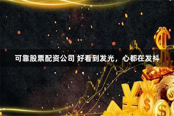 可靠股票配资公司 好看到发光，心都在发抖