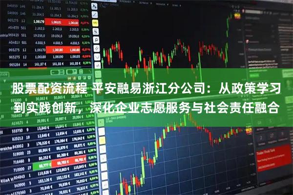 股票配资流程 平安融易浙江分公司:从政策学习到实践创新,深化企业志愿服务与社会责任融合
