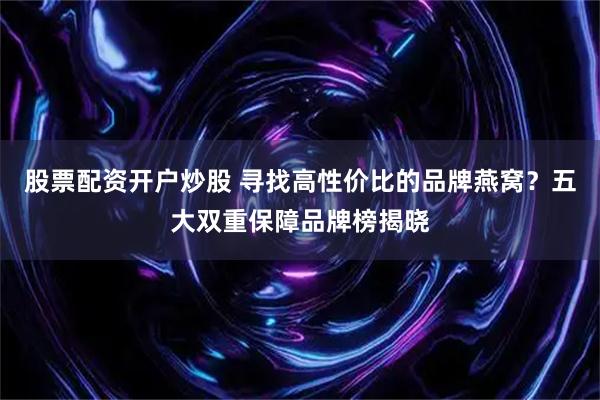 股票配资开户炒股 寻找高性价比的品牌燕窝？五大双重保障品牌榜揭晓