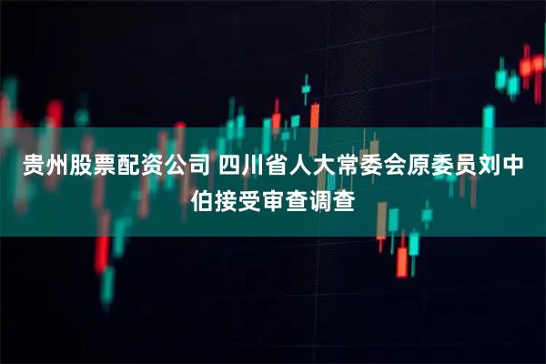 贵州股票配资公司 四川省人大常委会原委员刘中伯接受审查调查