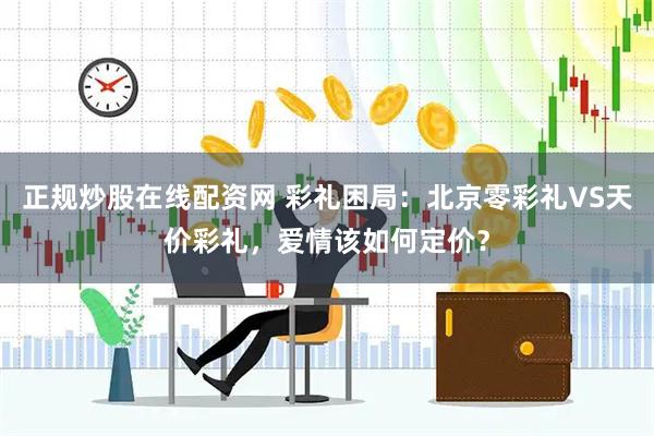 正规炒股在线配资网 彩礼困局：北京零彩礼VS天价彩礼，爱情该如何定价？