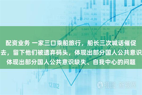 配资业务 一家三口乘船旅行，船长三次喊话催促无果，最终准时开船离去，留下他们被遗弃码头，体现出部分国人公共意识缺失、自我中心的问题