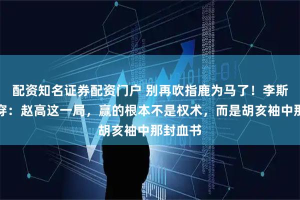 配资知名证券配资门户 别再吹指鹿为马了！李斯早已看穿：赵高这一局，赢的根本不是权术，而是胡亥袖中那封血书