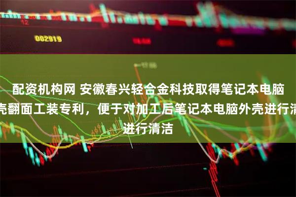 配资机构网 安徽春兴轻合金科技取得笔记本电脑外壳翻面工装专利，便于对加工后笔记本电脑外壳进行清洁