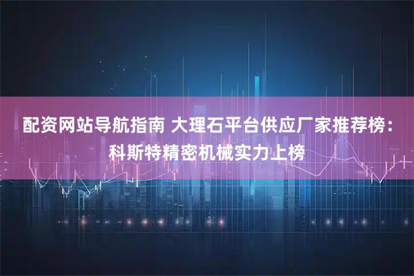 配资网站导航指南 大理石平台供应厂家推荐榜：科斯特精密机械实力上榜