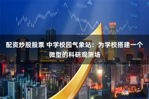 配资炒股股票 中学校园气象站：为学校搭建一个微型的科研观测场