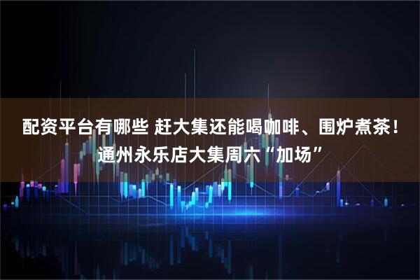 配资平台有哪些 赶大集还能喝咖啡、围炉煮茶！通州永乐店大集周六“加场”