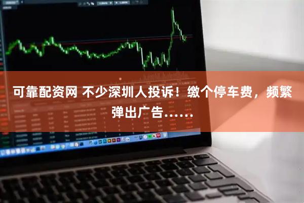 可靠配资网 不少深圳人投诉！缴个停车费，频繁弹出广告……