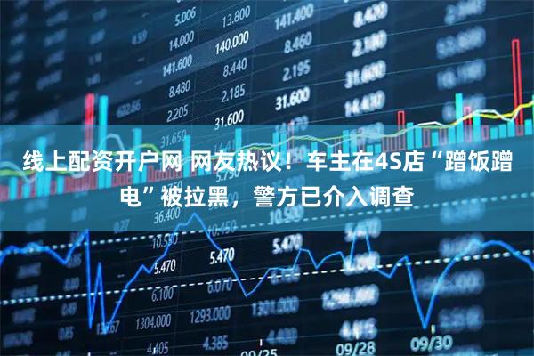 线上配资开户网 网友热议！车主在4S店“蹭饭蹭电”被拉黑，警方已介入调查