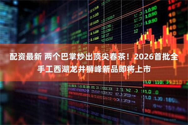 配资最新 两个巴掌炒出顶尖春茶！2026首批全手工西湖龙井狮峰新品即将上市