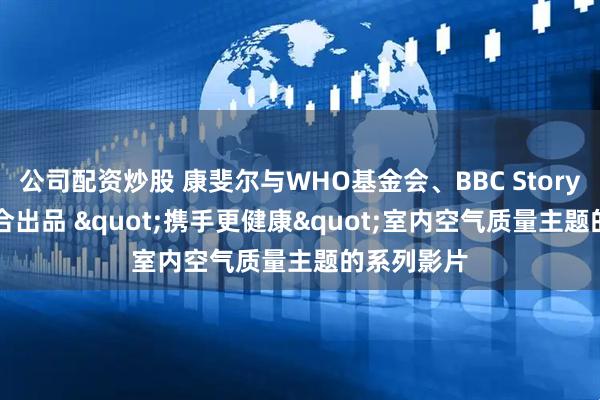 公司配资炒股 康斐尔与WHO基金会、BBC StoryWorks联合出品 "携手更健康"室内空气质量主题的系列影片