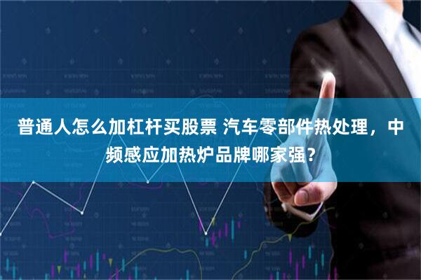 普通人怎么加杠杆买股票 汽车零部件热处理，中频感应加热炉品牌哪家强？