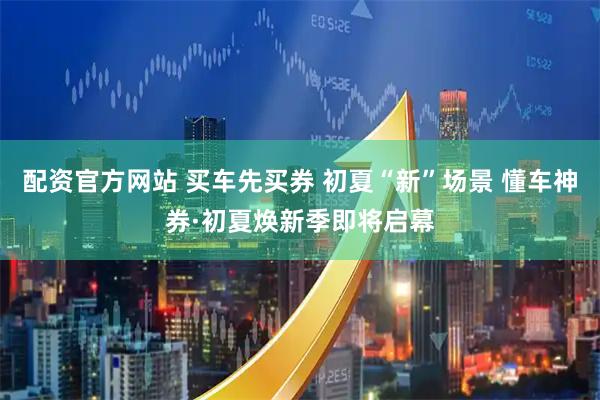 配资官方网站 买车先买券 初夏“新”场景 懂车神券·初夏焕新季即将启幕